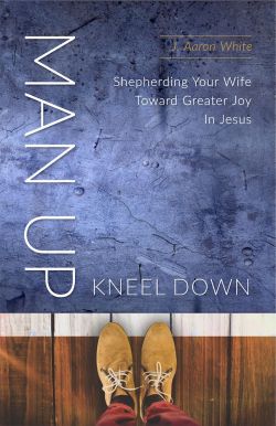 Man Up Kneel Down: Shepherding Your Wife Toward Greater Joy in Jesus